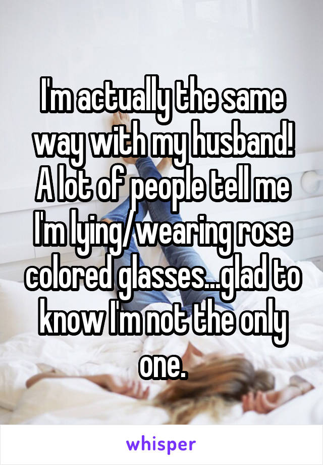 I'm actually the same way with my husband! A lot of people tell me I'm lying/wearing rose colored glasses...glad to know I'm not the only one.