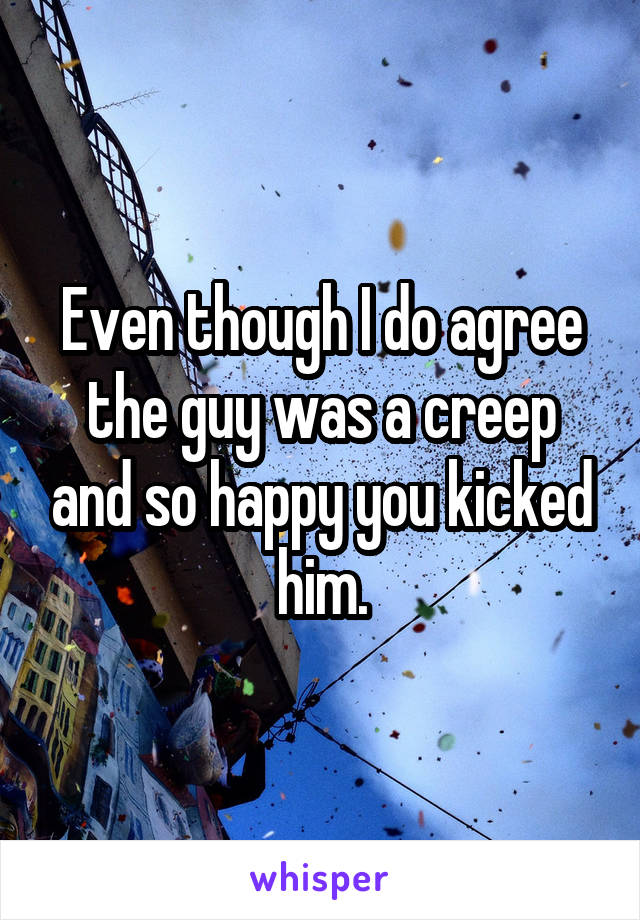 Even though I do agree the guy was a creep and so happy you kicked him.