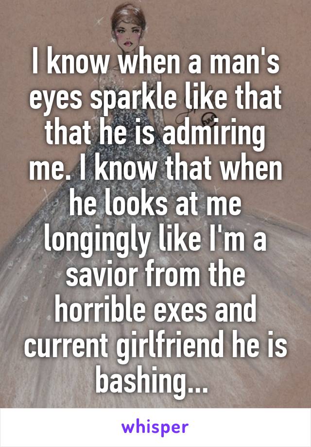 I know when a man's eyes sparkle like that that he is admiring me. I know that when he looks at me longingly like I'm a savior from the horrible exes and current girlfriend he is bashing... 