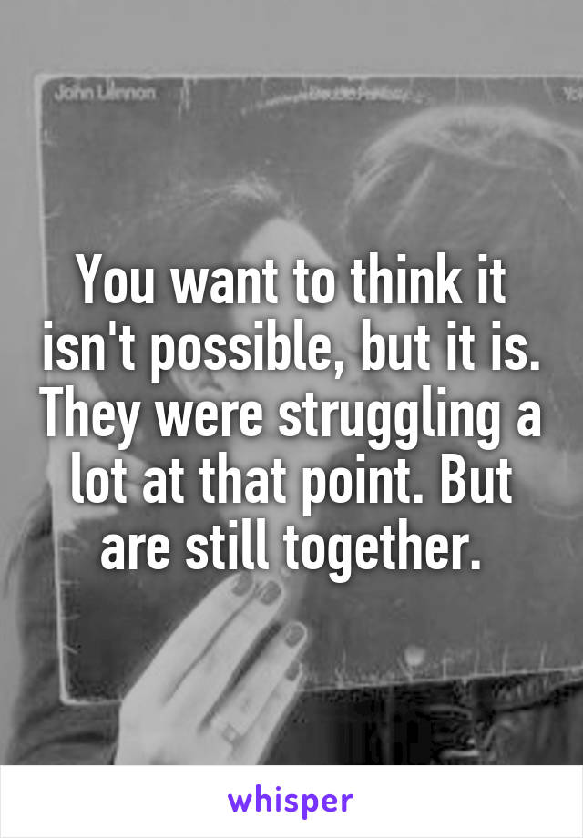 You want to think it isn't possible, but it is. They were struggling a lot at that point. But are still together.