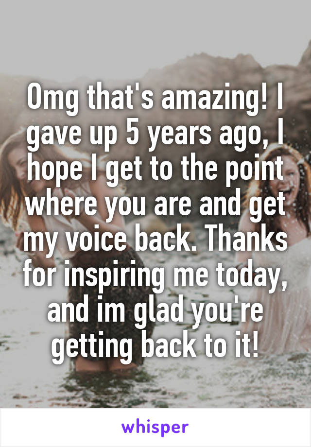 Omg that's amazing! I gave up 5 years ago, I hope I get to the point where you are and get my voice back. Thanks for inspiring me today, and im glad you're getting back to it!