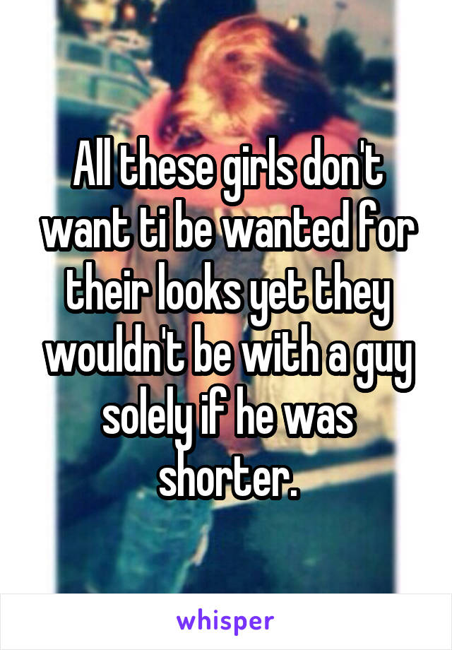 All these girls don't want ti be wanted for their looks yet they wouldn't be with a guy solely if he was shorter.