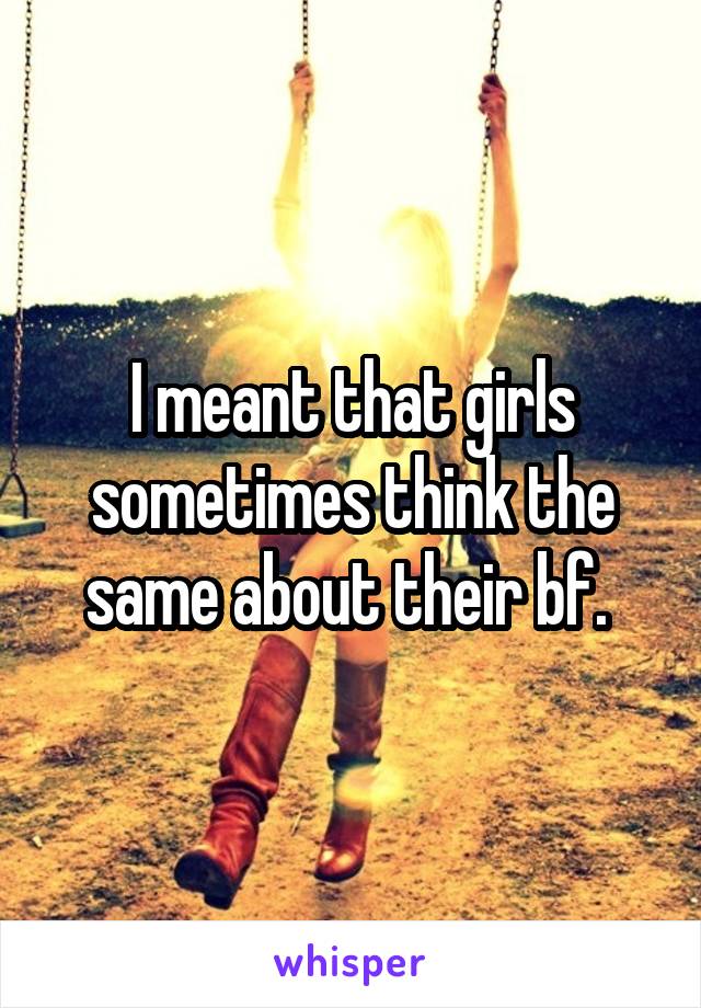 I meant that girls sometimes think the same about their bf. 