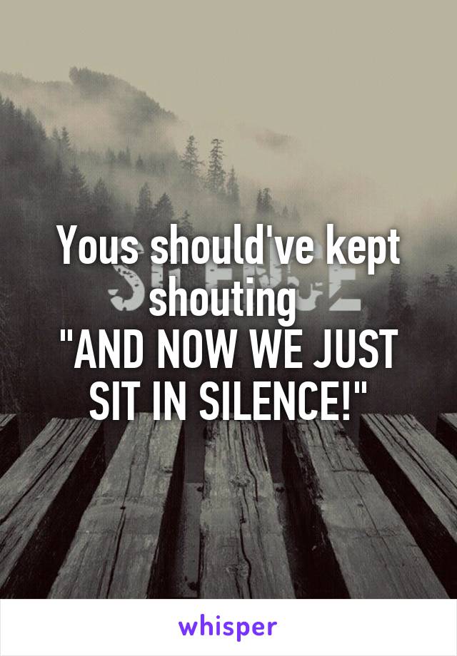 Yous should've kept shouting 
"AND NOW WE JUST SIT IN SILENCE!"