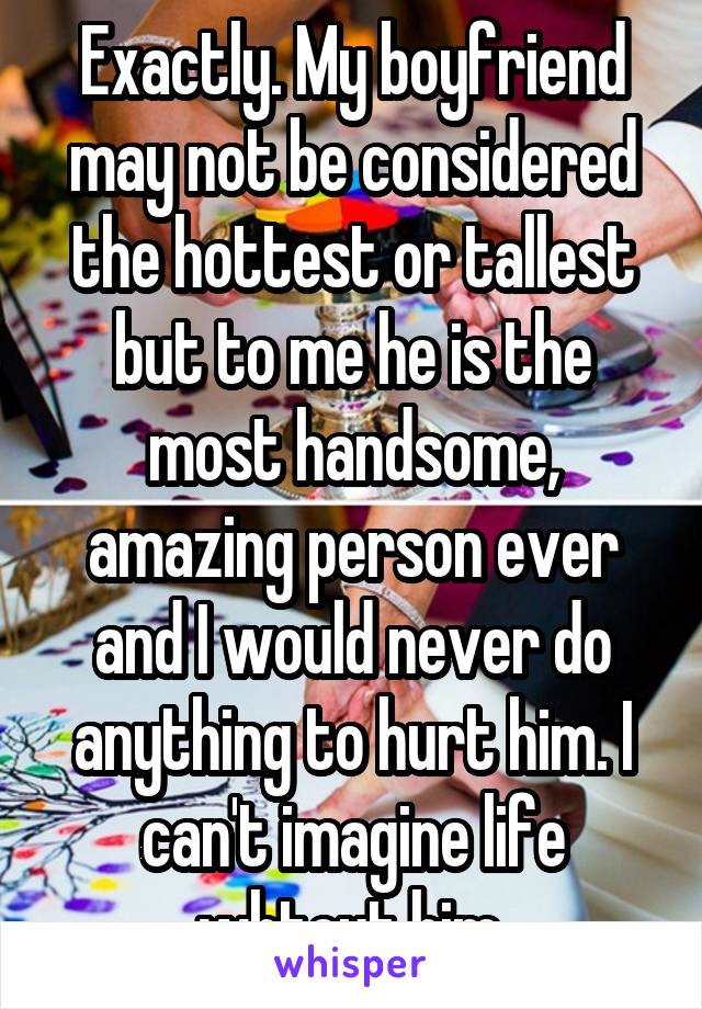 Exactly. My boyfriend may not be considered the hottest or tallest but to me he is the most handsome, amazing person ever and I would never do anything to hurt him. I can't imagine life whtout him.