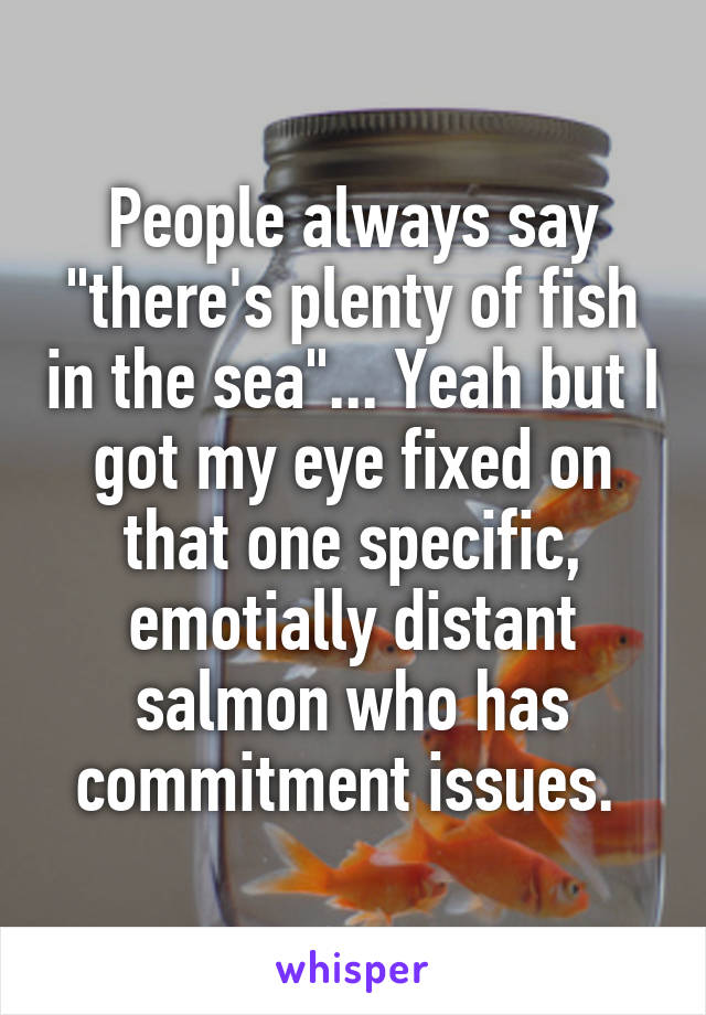 People always say "there's plenty of fish in the sea"... Yeah but I got my eye fixed on that one specific, emotially distant salmon who has commitment issues. 