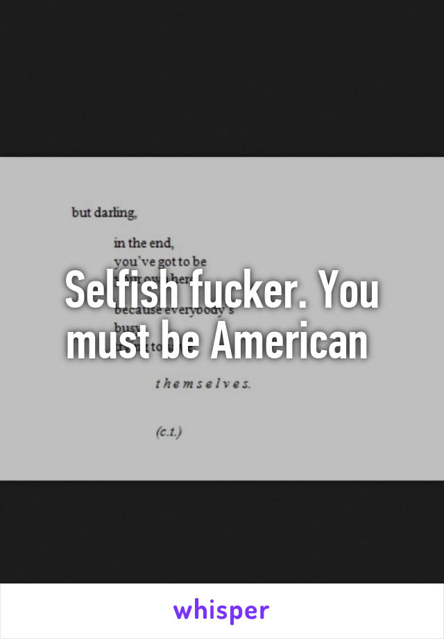 Selfish fucker. You must be American 