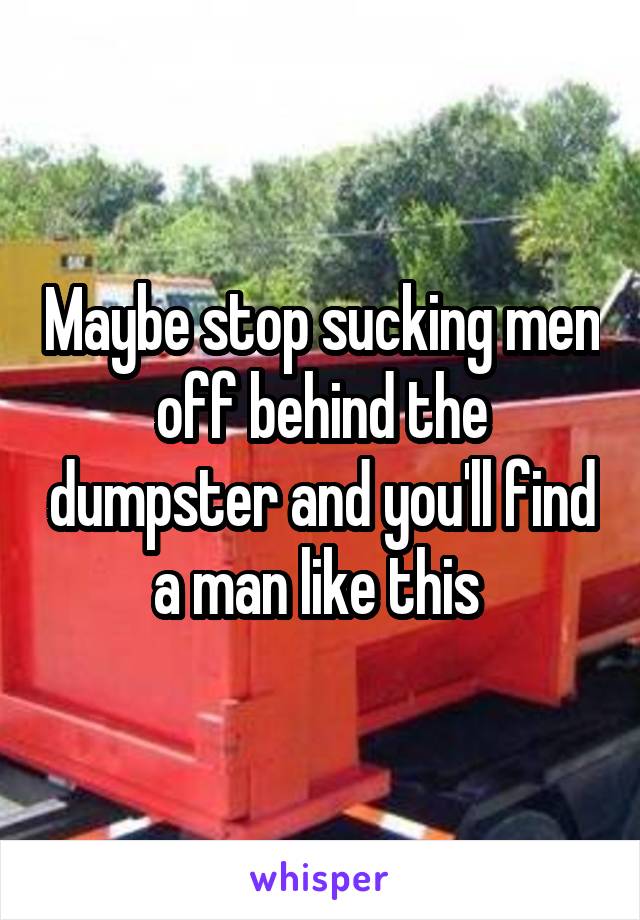 Maybe stop sucking men off behind the dumpster and you'll find a man like this 