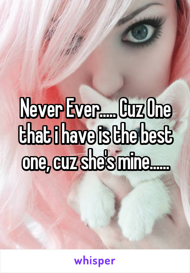 Never Ever..... Cuz One that i have is the best one, cuz she's mine......