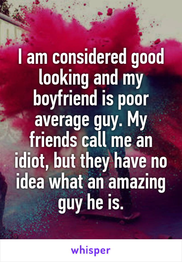 I am considered good looking and my boyfriend is poor average guy. My friends call me an idiot, but they have no idea what an amazing guy he is.