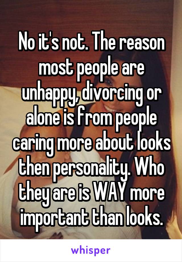 No it's not. The reason most people are unhappy, divorcing or alone is from people caring more about looks then personality. Who they are is WAY more important than looks.