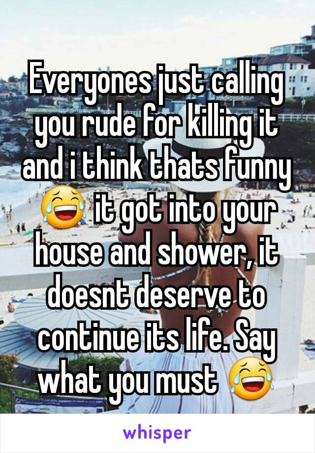 Everyones just calling you rude for killing it and i think thats funny 😂 it got into your house and shower, it doesnt deserve to continue its life. Say what you must 😂