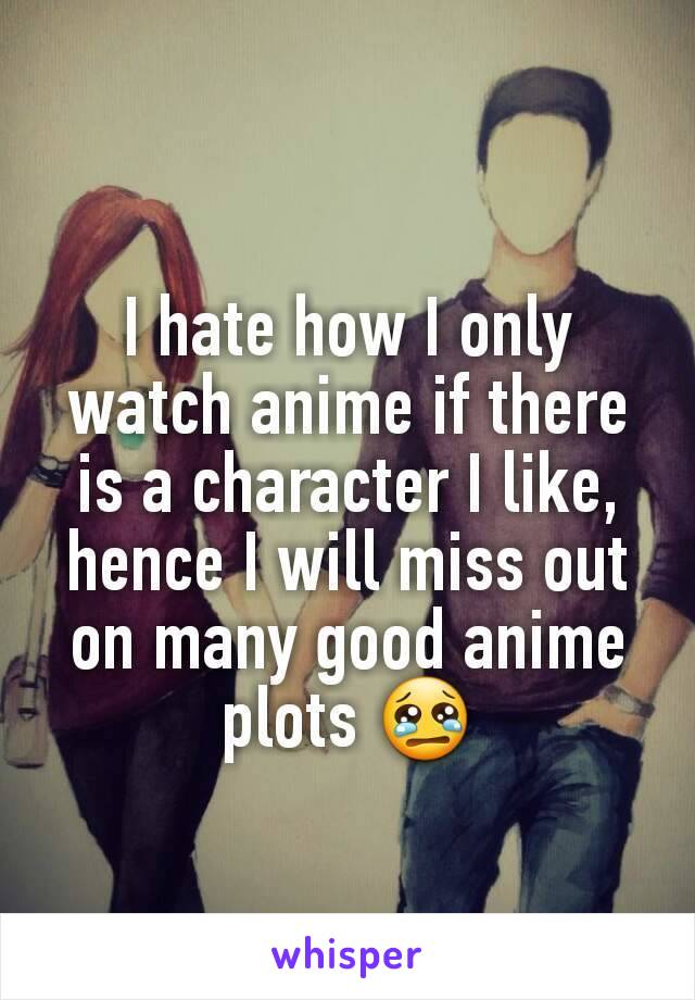 I hate how I only watch anime if there is a character I like, hence I will miss out on many good anime plots 😢