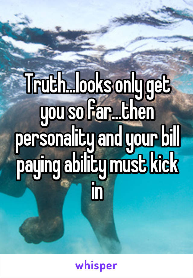 Truth...looks only get you so far...then personality and your bill paying ability must kick in