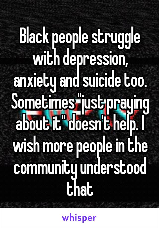 Black people struggle with depression, anxiety and suicide too. Sometimes "just praying about it" doesn't help. I wish more people in the community understood that