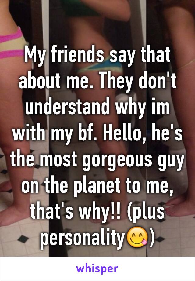 My friends say that about me. They don't understand why im with my bf. Hello, he's the most gorgeous guy on the planet to me, that's why!! (plus personality😋)