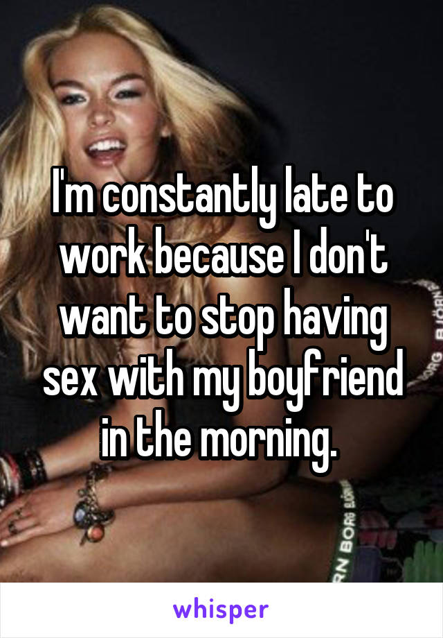 I'm constantly late to work because I don't want to stop having sex with my boyfriend in the morning. 