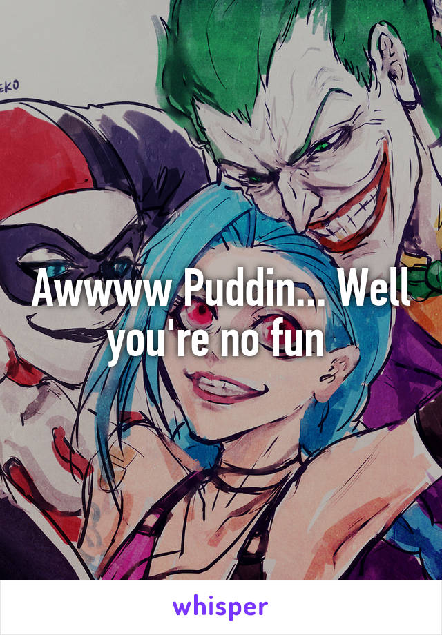 Awwww Puddin... Well you're no fun 