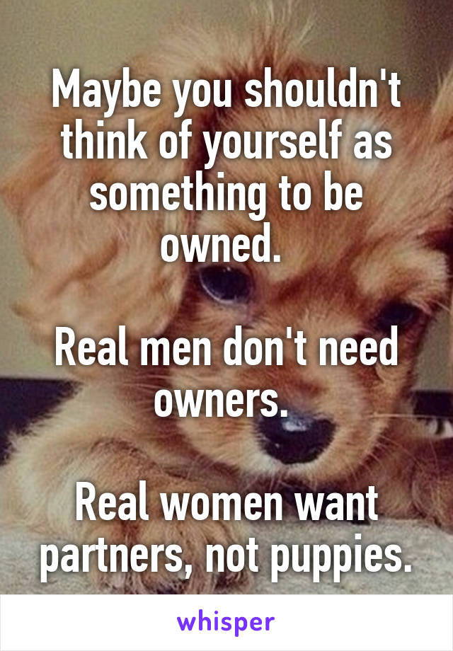 Maybe you shouldn't think of yourself as something to be owned. 

Real men don't need owners. 

Real women want partners, not puppies.