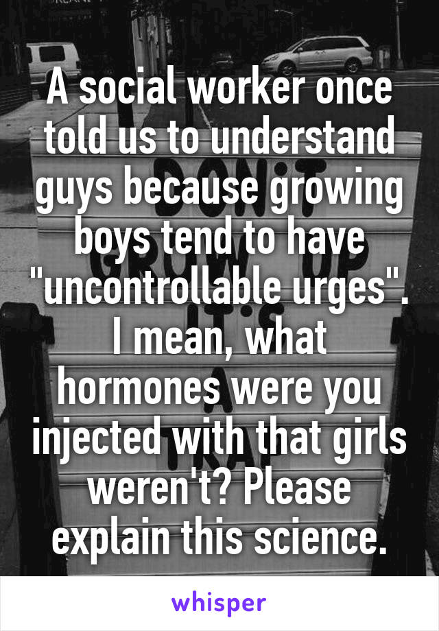 A social worker once told us to understand guys because growing boys tend to have "uncontrollable urges". I mean, what hormones were you injected with that girls weren't? Please explain this science.