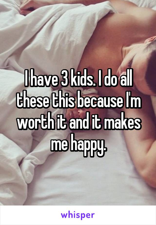 I have 3 kids. I do all these this because I'm worth it and it makes me happy.