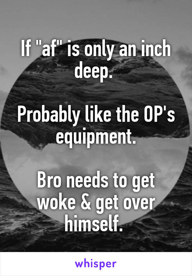 If "af" is only an inch deep. 

Probably like the OP's equipment.
 
Bro needs to get woke & get over himself. 