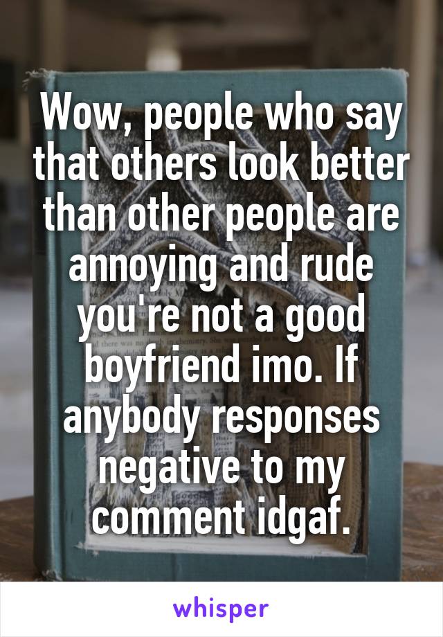 Wow, people who say that others look better than other people are annoying and rude you're not a good boyfriend imo. If anybody responses negative to my comment idgaf.