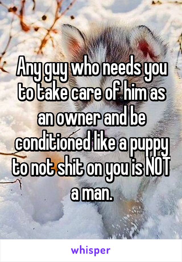 Any guy who needs you to take care of him as an owner and be conditioned like a puppy to not shit on you is NOT a man.