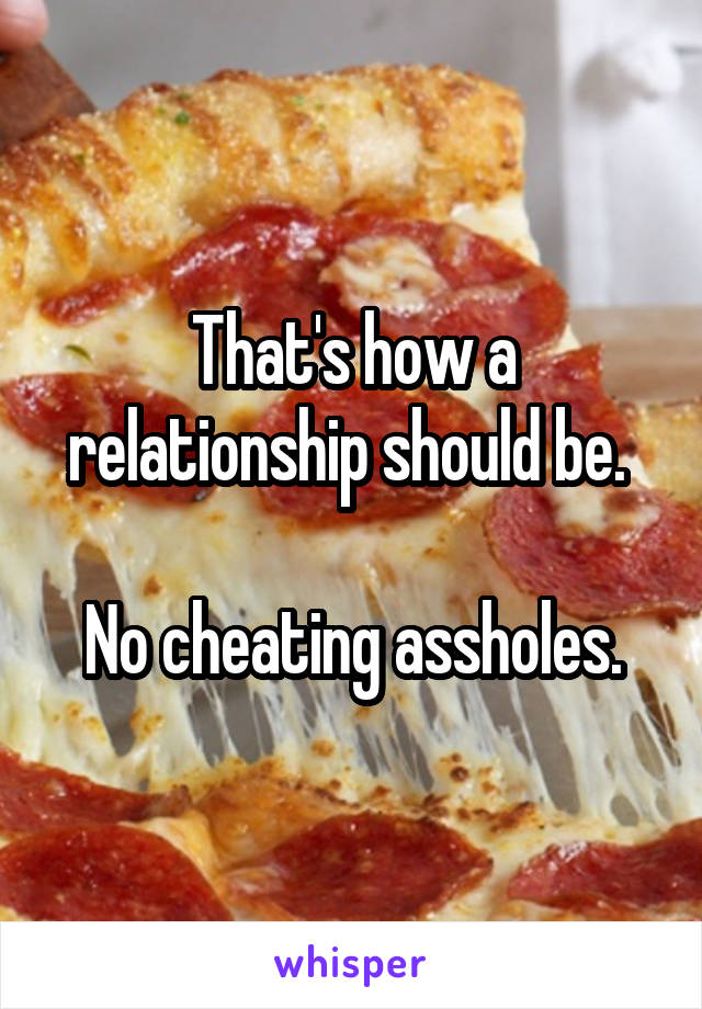 That's how a relationship should be. 

No cheating assholes.