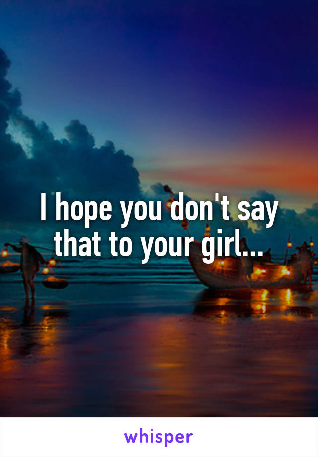 I hope you don't say that to your girl...