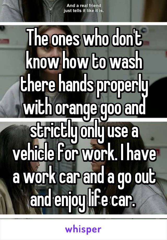 The ones who don't know how to wash there hands properly with orange goo and strictly only use a vehicle for work. I have a work car and a go out and enjoy life car. 