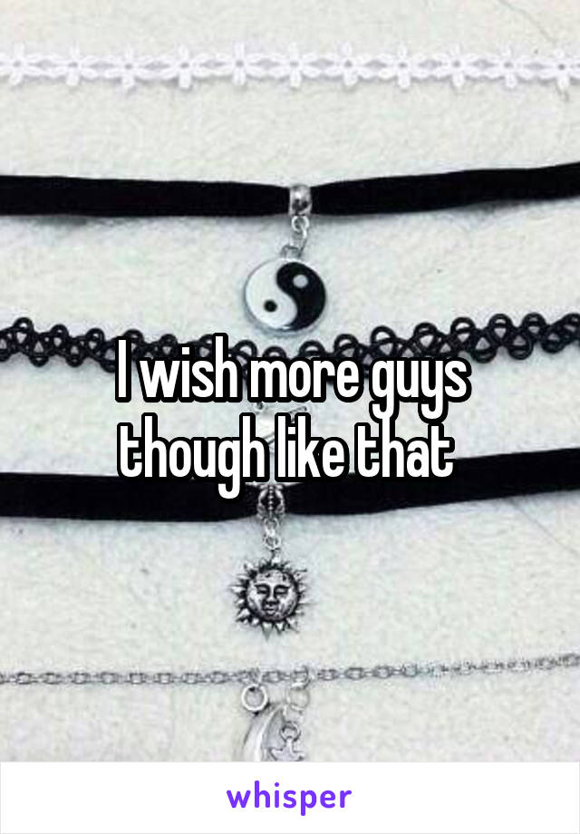 I wish more guys though like that 