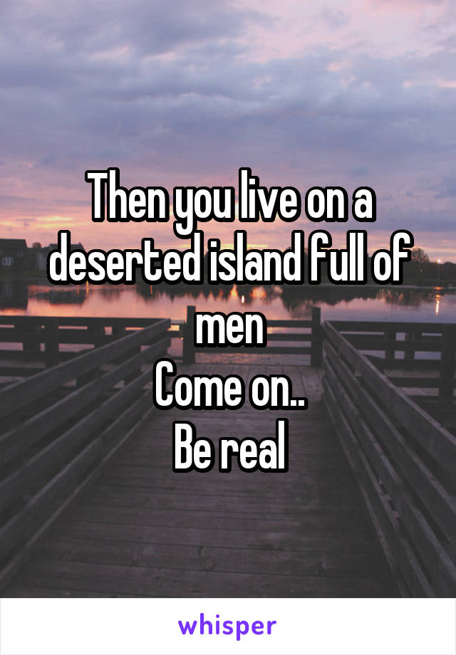 Then you live on a deserted island full of men
Come on..
Be real