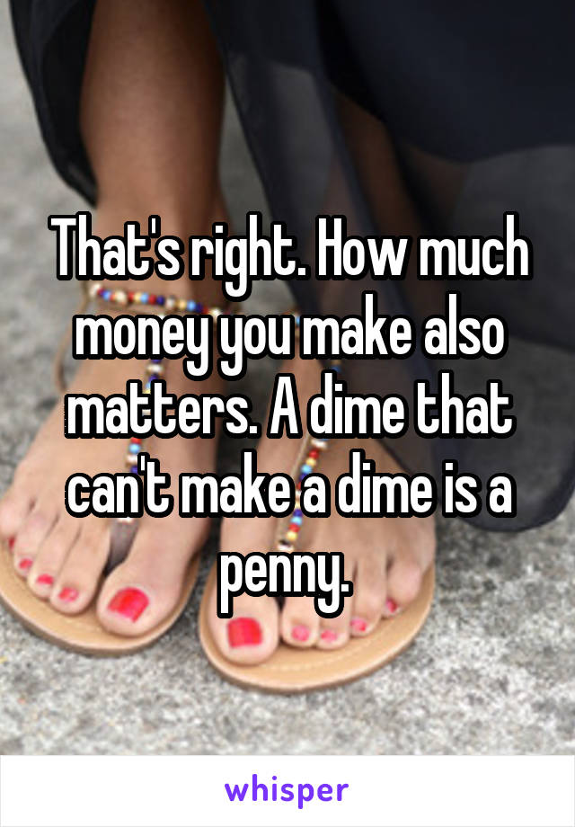 That's right. How much money you make also matters. A dime that can't make a dime is a penny. 