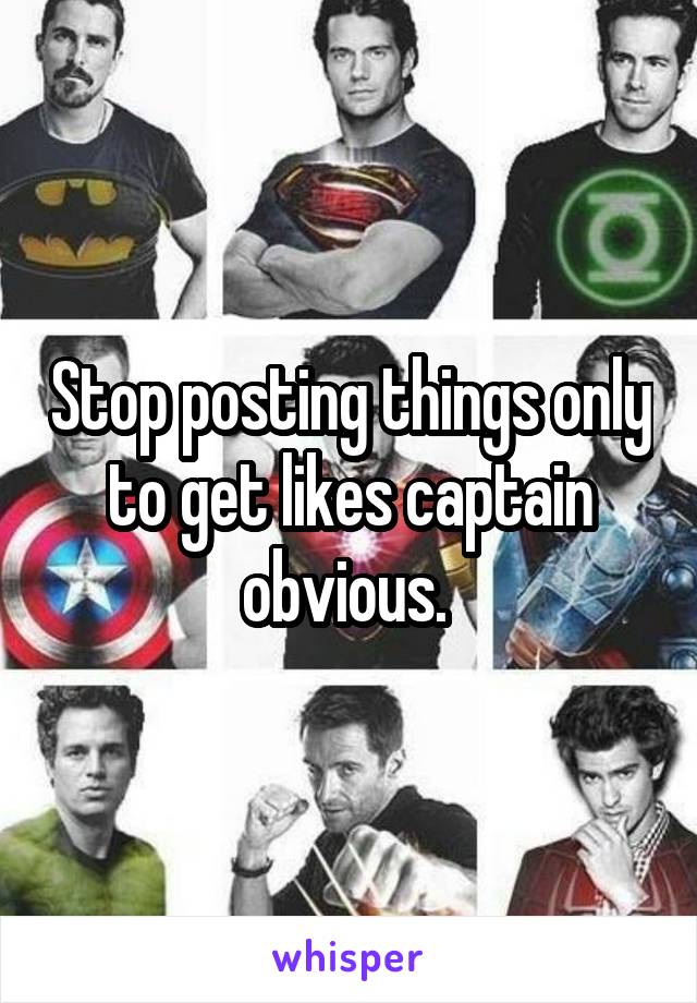 Stop posting things only to get likes captain obvious. 