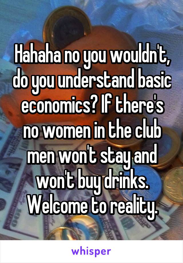 Hahaha no you wouldn't, do you understand basic economics? If there's no women in the club men won't stay and won't buy drinks. Welcome to reality.