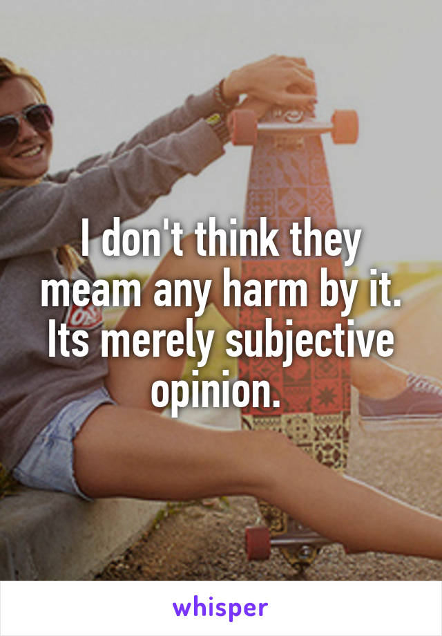 I don't think they meam any harm by it. Its merely subjective opinion. 