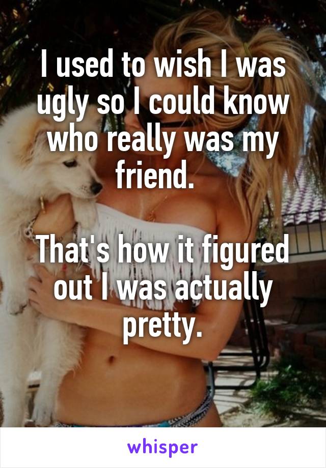 I used to wish I was ugly so I could know who really was my friend.  

That's how it figured out I was actually pretty.

