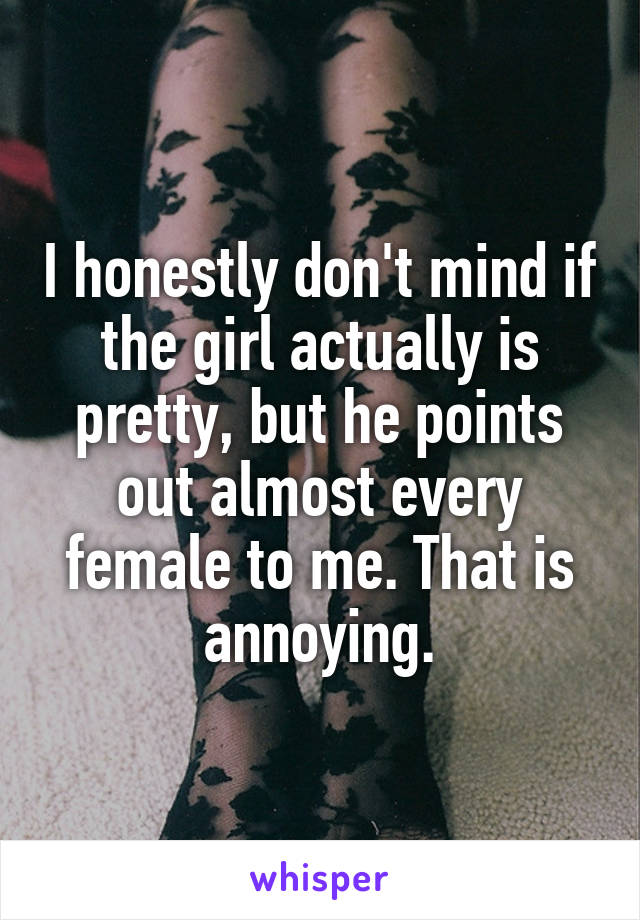 I honestly don't mind if the girl actually is pretty, but he points out almost every female to me. That is annoying.