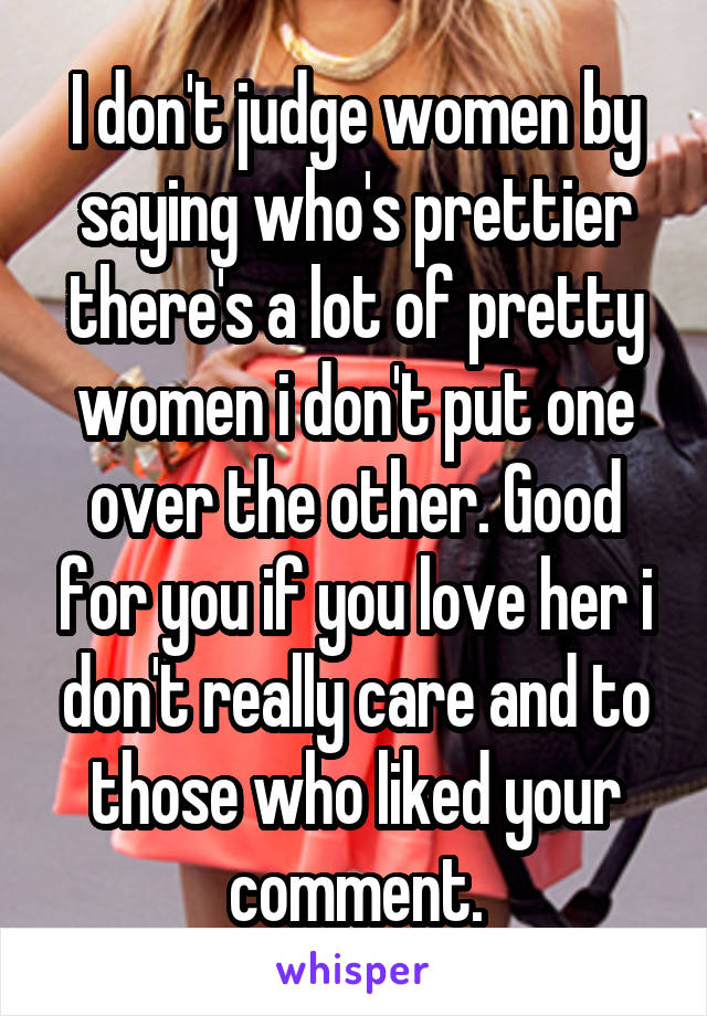 I don't judge women by saying who's prettier there's a lot of pretty women i don't put one over the other. Good for you if you love her i don't really care and to those who liked your comment.