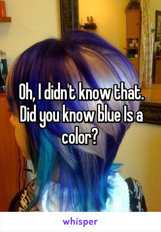 Oh, I didn't know that. Did you know blue Is a color? 