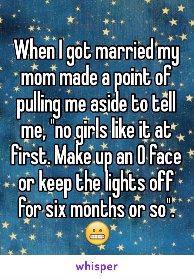 When I got married my mom made a point of pulling me aside to tell me, "no girls like it at first. Make up an O face or keep the lights off for six months or so".
😬