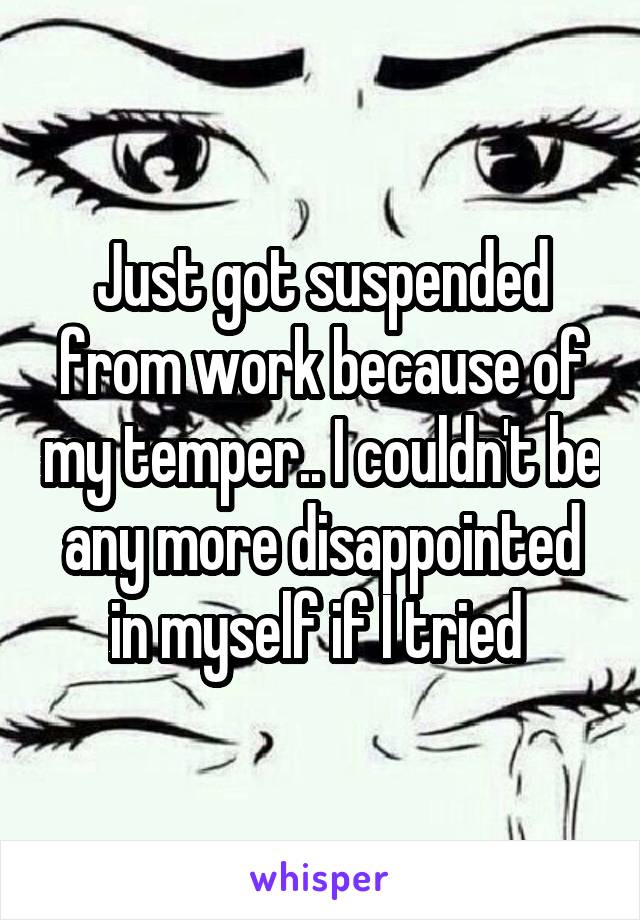 Just got suspended from work because of my temper.. I couldn't be any more disappointed in myself if I tried 
