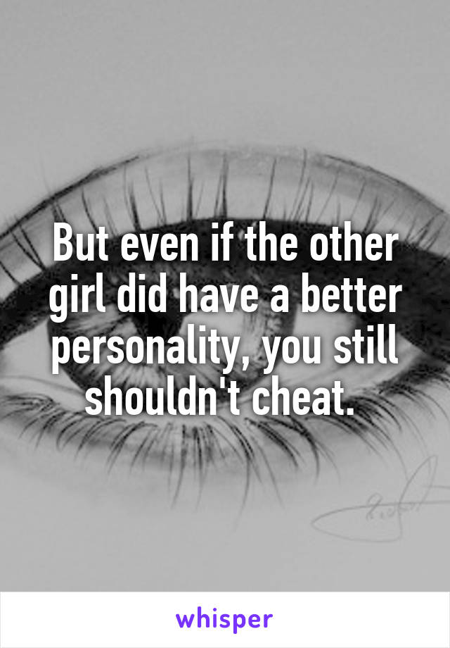 But even if the other girl did have a better personality, you still shouldn't cheat. 