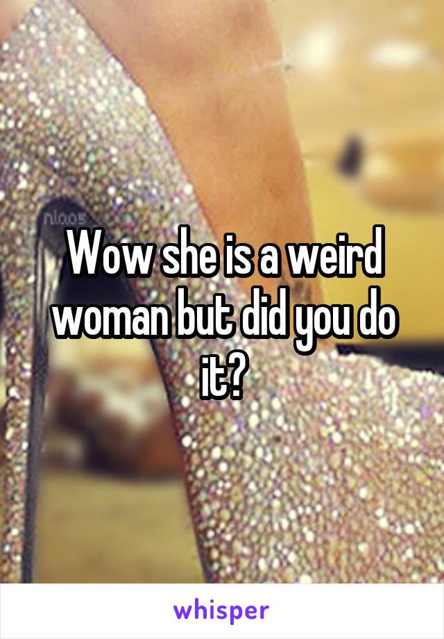 Wow she is a weird woman but did you do it?