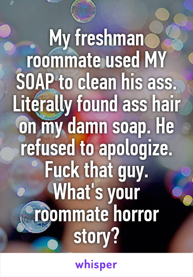 My freshman roommate used MY SOAP to clean his ass. Literally found ass hair on my damn soap. He refused to apologize. Fuck that guy.
What's your roommate horror story?