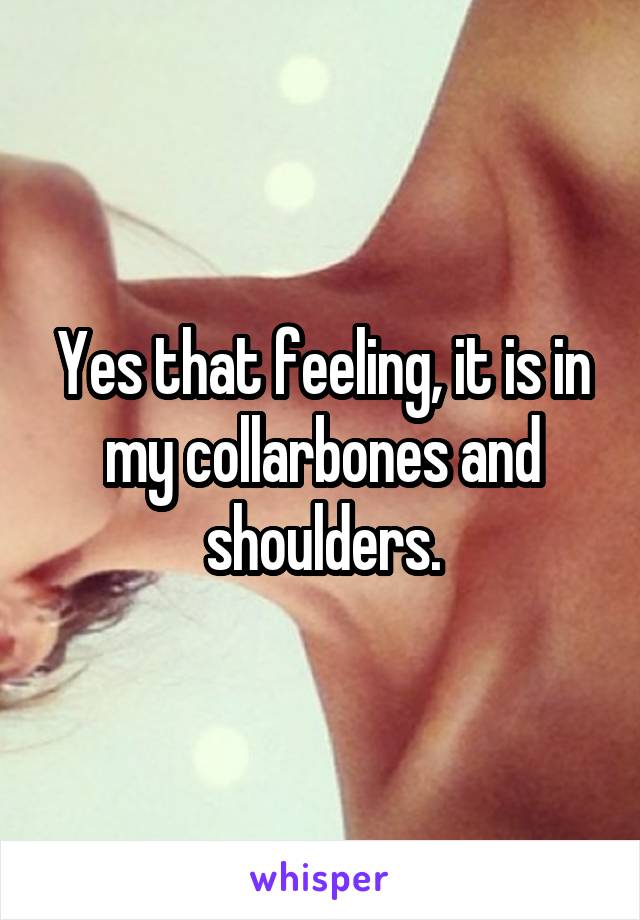 Yes that feeling, it is in my collarbones and shoulders.