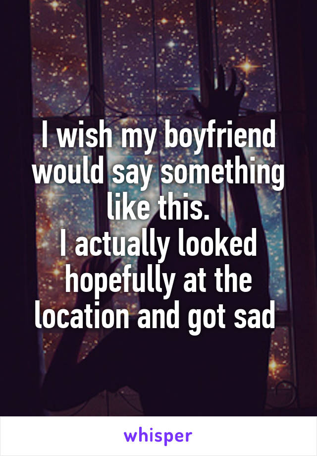 I wish my boyfriend would say something like this.
I actually looked hopefully at the location and got sad 