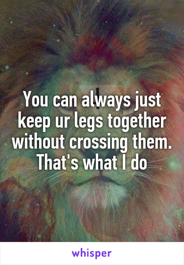 You can always just keep ur legs together without crossing them. That's what I do