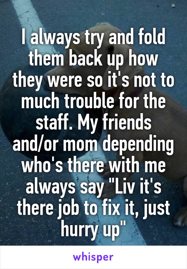 I always try and fold them back up how they were so it's not to much trouble for the staff. My friends and/or mom depending who's there with me always say "Liv it's there job to fix it, just hurry up"